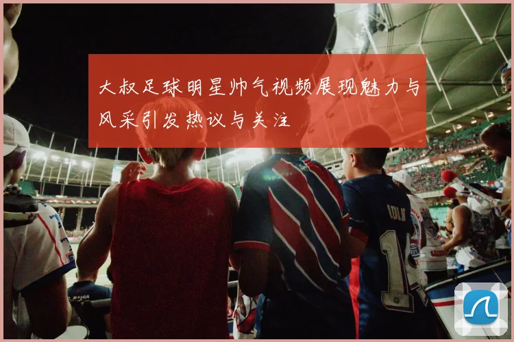 大叔足球明星帅气视频展现魅力与风采引发热议与关注